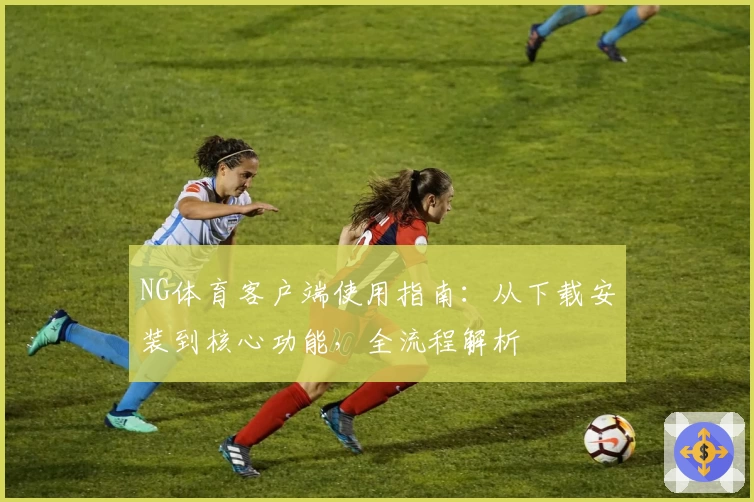 NG体育客户端使用指南：从下载安装到核心功能，全流程解析