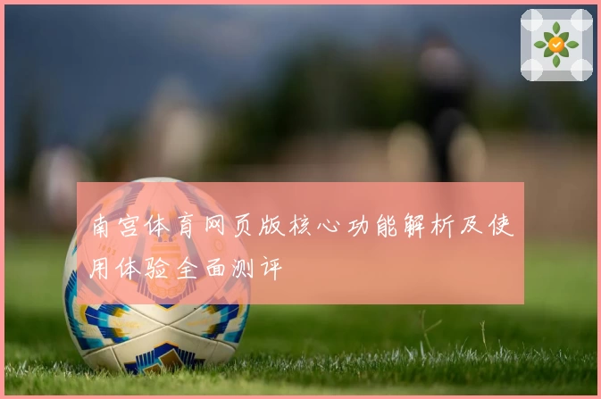 南宫体育网页版核心功能解析及使用体验全面测评