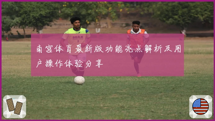 南宫体育最新版功能亮点解析及用户操作体验分享