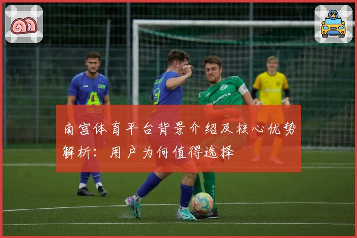 南宫体育平台背景介绍及核心优势解析：用户为何值得选择