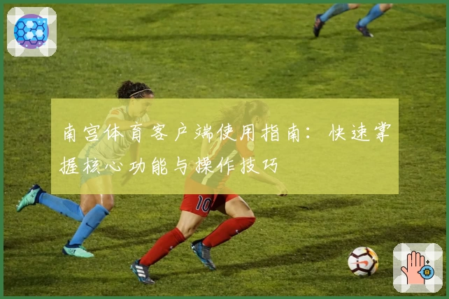 南宫体育客户端使用指南：快速掌握核心功能与操作技巧